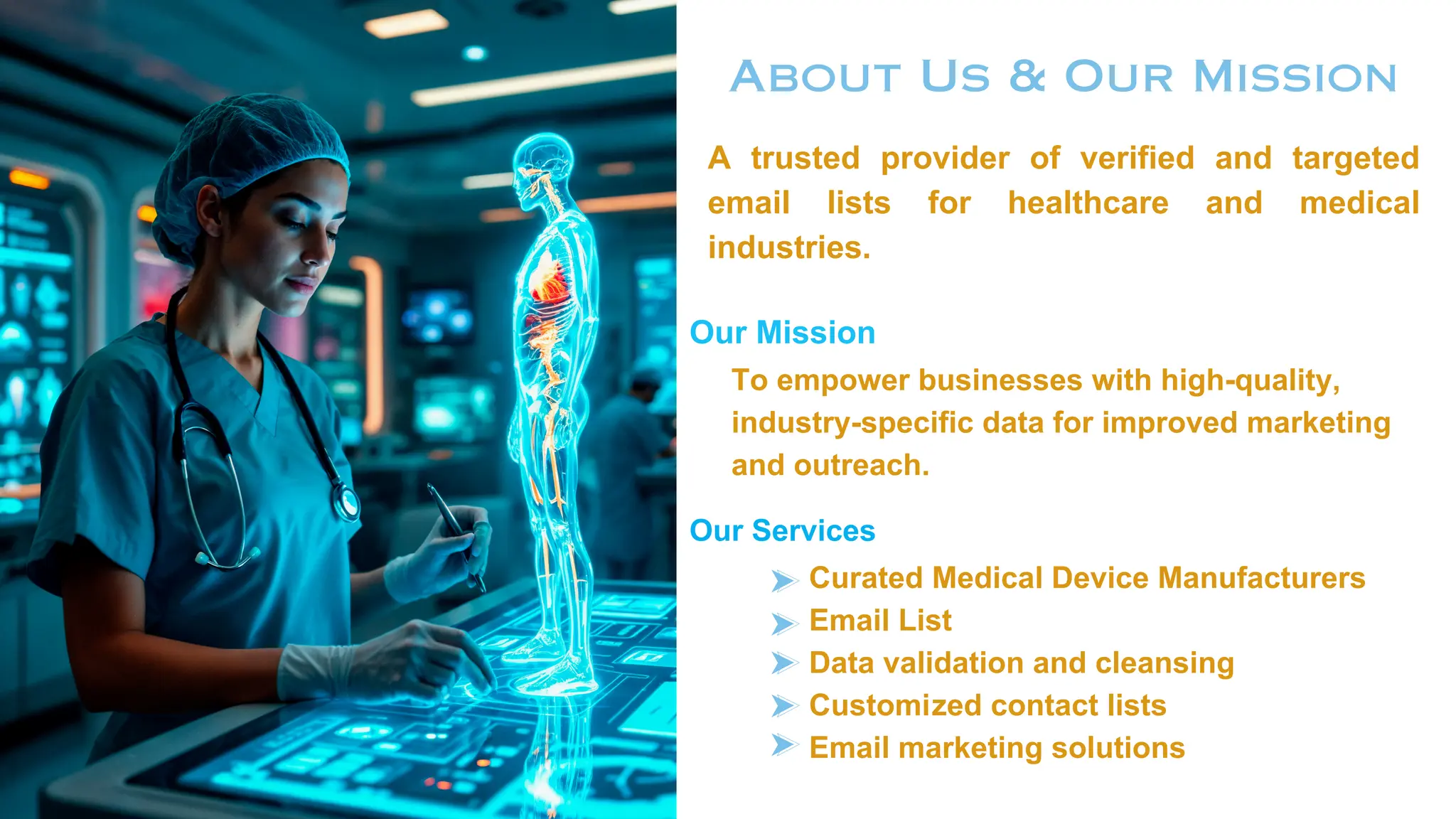 About Us & Our Mission
A trusted provider of verified and targeted
email lists for healthcare and medical
industries.
Our Mission
To empower businesses with high-quality,
industry-specific data for improved marketing
and outreach.
Our Services
Curated Medical Device Manufacturers
Email List
Data validation and cleansing
Customized contact lists
Email marketing solutions
 