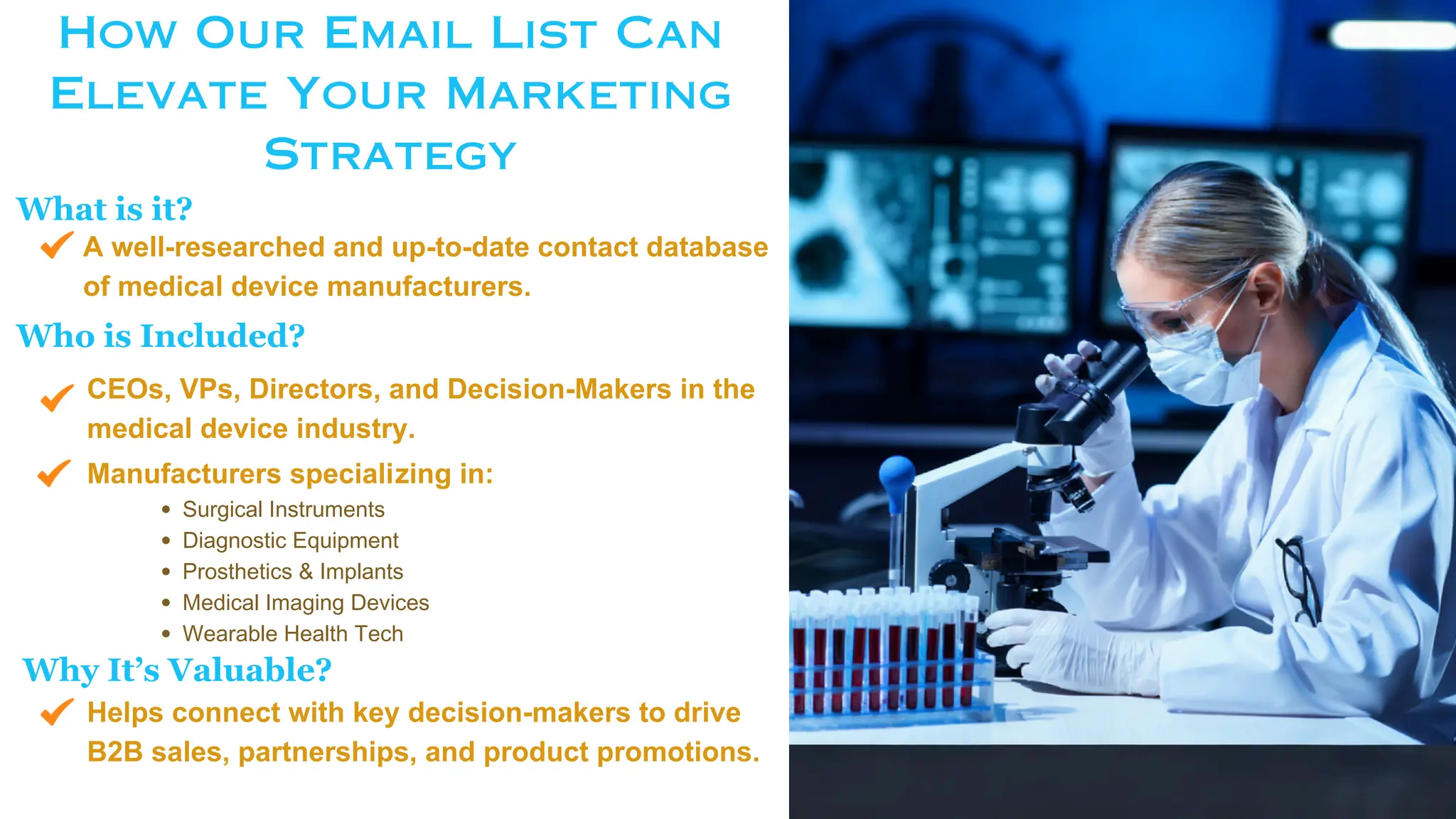 How Our Email List Can
Elevate Your Marketing
Strategy
CEOs, VPs, Directors, and Decision-Makers in the
medical device industry.
Helps connect with key decision-makers to drive
B2B sales, partnerships, and product promotions.
A well-researched and up-to-date contact database
of medical device manufacturers.
What is it?
Who is Included?
Surgical Instruments
Diagnostic Equipment
Prosthetics & Implants
Medical Imaging Devices
Wearable Health Tech
Manufacturers specializing in:
Why It’s Valuable?
 