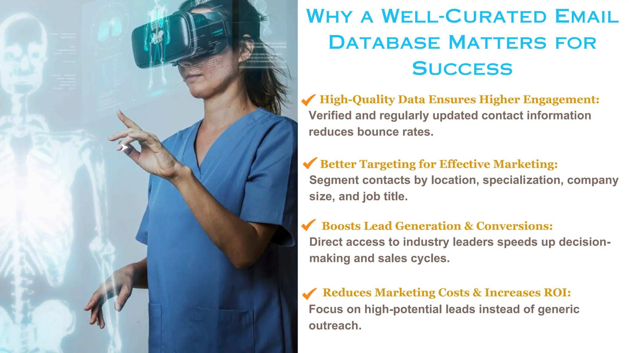 Why a Well-Curated Email
Database Matters for
Success
High-Quality Data Ensures Higher Engagement:
Verified and regularly updated contact information
reduces bounce rates.
Better Targeting for Effective Marketing:
Segment contacts by location, specialization, company
size, and job title.
Boosts Lead Generation & Conversions:
Direct access to industry leaders speeds up decision-
making and sales cycles.
Reduces Marketing Costs & Increases ROI:
Focus on high-potential leads instead of generic
outreach.
 