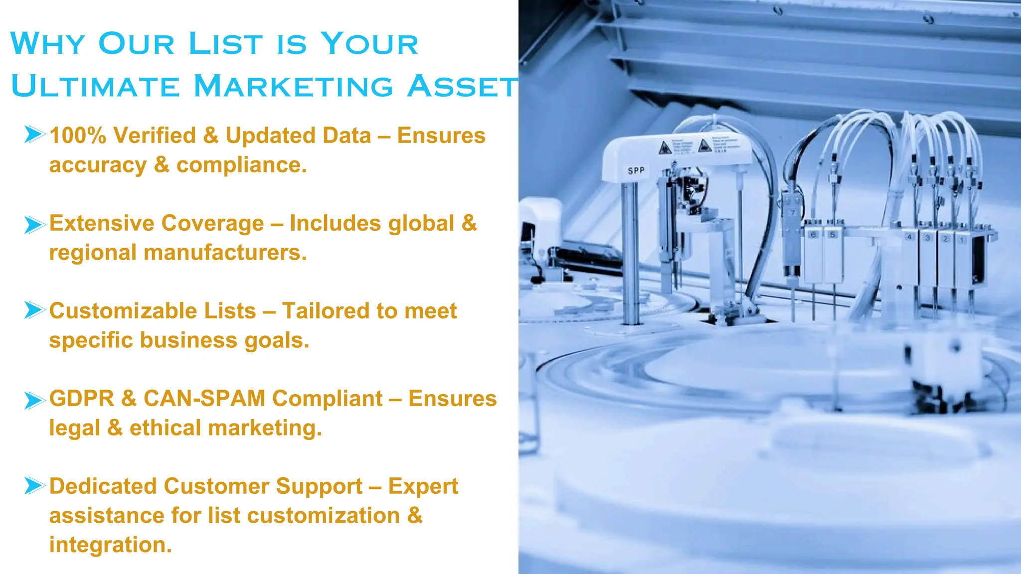 Why Our List is Your
Ultimate Marketing Asset
100% Verified & Updated Data – Ensures
accuracy & compliance.
Extensive Coverage – Includes global &
regional manufacturers.
Customizable Lists – Tailored to meet
specific business goals.
GDPR & CAN-SPAM Compliant – Ensures
legal & ethical marketing.
Dedicated Customer Support – Expert
assistance for list customization &
integration.
 