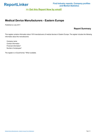 Find Industry reports, Company profiles
ReportLinker                                                                    and Market Statistics
                                             >> Get this Report Now by email!



Medical Device Manufacturers - Eastern Europe
Published on July 2011

                                                                                                         Report Summary

This register contains information about 1919 manufacturers of medical devices in Eastern Europe. The register includes the following
information about the manufacturers:


   Company name
   Contact information
   Financial information*
   Number of employees*


The register is in Excel format. *When available.




Medical Device Manufacturers - Eastern Europe (From Slideshare)                                                             Page 1/3
 