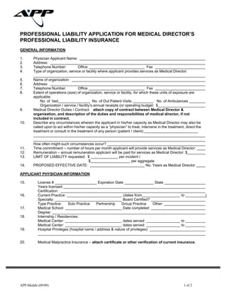 APP-Meddir (09/09) 1 of 2
PROFESSIONAL LIABILITY APPLICATION FOR MEDICAL DIRECTOR’S
PROFESSIONAL LIABILITY INSURANCE
GENERAL INFORMATION
1. Physician Applicant Name:
2. Address:
3. Telephone Number: Office Fax
4. Type of organization, service or facility where applicant provides services as Medical Director:
5. Name of organization:
6. Address:
7. Telephone Number: Office Fax
8. Extent of operations (size) of organization, service or facility, for which these units of exposure are
applicable:
No. of bed No. of Out Patient Visits No. of Ambulances
Organization / service / facility’s annual receipts (or operating budget: $
9. Medical Director Duties / Contract: attach copy of contract between Medical Director &
organization, and description of the duties and responsibilities of medical director, if not
included in contract.
10. Describe any circumstances wherein the applicant in his/her capacity as Medical Director may also be
called upon to act within his/her capacity as a “physician” to treat, intervene in the treatment, direct the
treatment or consult in the treatment of any person (patient / client):
How often might such circumstances occur?
11. Time commitment – number of hours per month applicant will provide services as Medical Director:
12. Remuneration – annual remuneration applicant will be paid for services as Medical Director: $
13. LIMIT OF LIABILITY requested: $ per incident /
$ per aggregate
14. PROPOSED EFFECTIVE DATE: No. Years as Medical Director
APPLICANT PHYSICIAN INFORMATION
15. License # Expiration Date State
Years licensed
Certification:
16. Current Practice: (dates from to )
Specialty: Board Certified?
Type Practice: Solo Practice Partnership Group Practice Other:
17. Medical School: Date completed:
Degree:
18. Internship / Residencies:
Medical Center: dates served: to
Medical Center: dates served: to
19. Hospital Privileges (hospital name / address & nature of privileges):
20. Medical Malpractice Insurance – attach certificate or other verification of current insurance.
ALLIED PROTECTOR PLAN
 