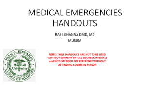 MEDICAL EMERGENCIES
HANDOUTS
RAJ K KHANNA DMD, MD
MUSOM
NOTE: THESE HANDOUTS ARE NOT TO BE USED
WITHOUT CONTENT OF FULL COURSE MATERIALS
and NOT INTENDED FOR REFERENCE WITHOUT
ATTENDING COURSE IN PERSON
 