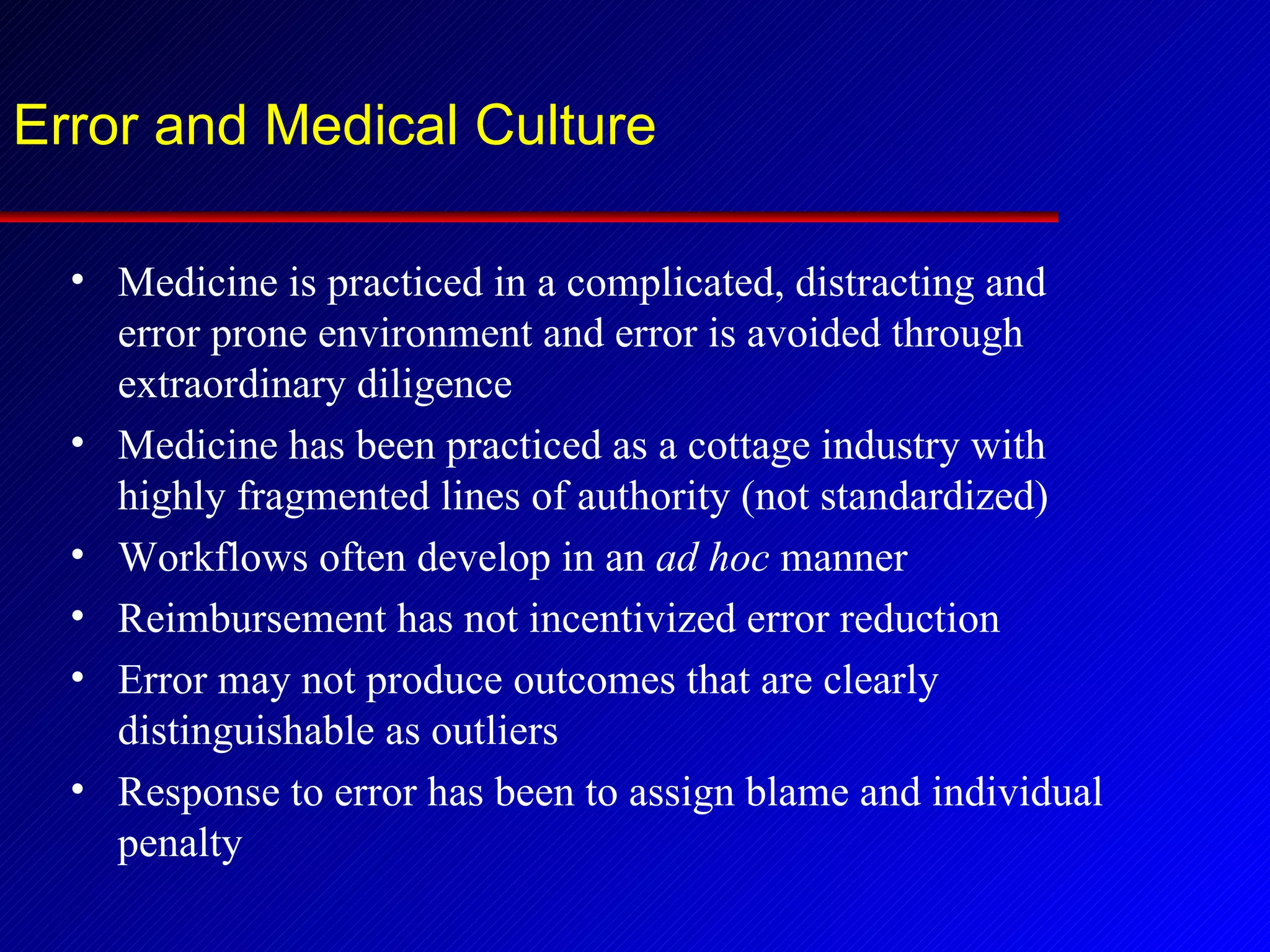 Error and Medical Culture Medicine is practiced in a complicated, distracting and error prone environment and error is avoided through extraordinary diligence Medicine has been practiced as a cottage industry with highly fragmented lines of authority (not standardized) Workflows often develop in an  ad hoc  manner Reimbursement has not incentivized error reduction Error may not produce outcomes that are clearly distinguishable as outliers Response to error has been to assign blame and individual penalty 