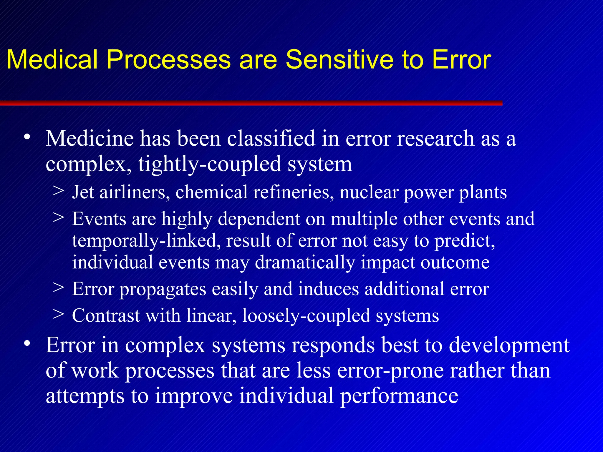 Medical Processes are Sensitive to Error Medicine has been classified in error research as a complex, tightly-coupled system Jet airliners, chemical refineries, nuclear power plants Events are highly dependent on multiple other events and temporally-linked, result of error not easy to predict, individual events may dramatically impact outcome Error propagates easily and induces additional error Contrast with linear, loosely-coupled systems Error in complex systems responds best to development of work processes that are less error-prone rather than attempts to improve individual performance 
