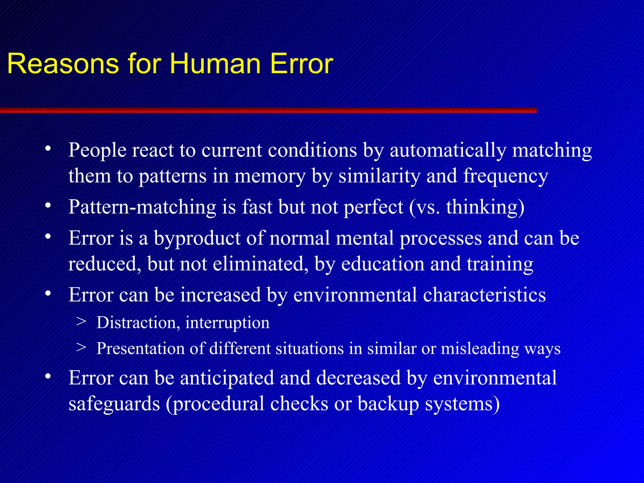 Reasons for Human Error People react to current conditions by automatically matching them to patterns in memory by similarity and frequency Pattern-matching is fast but not perfect (vs. thinking) Error is a byproduct of normal mental processes and can be reduced, but not eliminated, by education and training Error can be increased by environmental characteristics Distraction, interruption Presentation of different situations in similar or misleading ways Error can be anticipated and decreased by environmental safeguards (procedural checks or backup systems) 