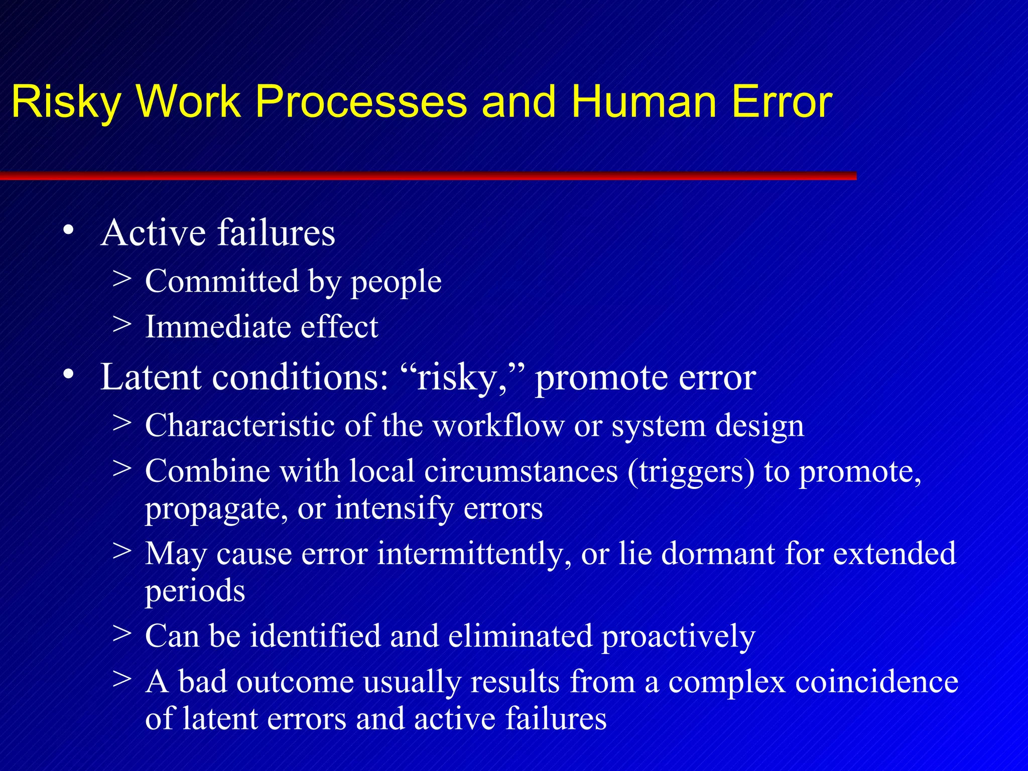 Risky Work Processes and Human Error Active failures Committed by people Immediate effect Latent conditions: “risky,” promote error Characteristic of the workflow or system design Combine with local circumstances (triggers) to promote, propagate, or intensify errors May cause error intermittently, or lie dormant for extended periods Can be identified and eliminated proactively A bad outcome usually results from a complex coincidence of latent errors and active failures 