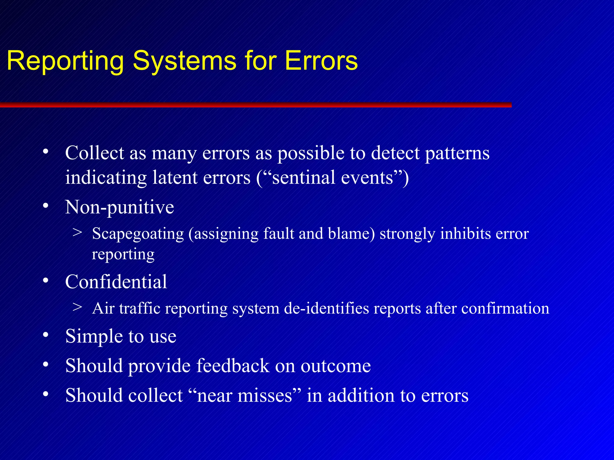 Reporting Systems for Errors Collect as many errors as possible to detect patterns indicating latent errors (“sentinal events”) Non-punitive Scapegoating (assigning fault and blame) strongly inhibits error reporting Confidential Air traffic reporting system de-identifies reports after confirmation Simple to use Should provide feedback on outcome Should collect “near misses” in addition to errors 