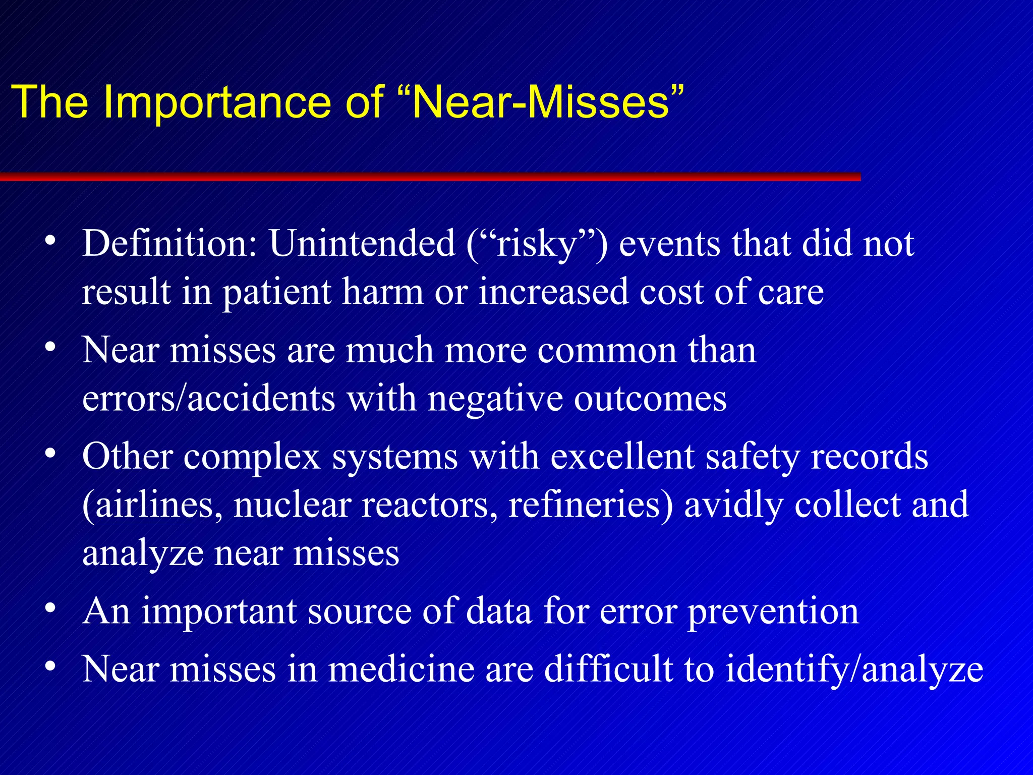 The Importance of “Near-Misses” Definition: Unintended (“risky”) events that did not result in patient harm or increased cost of care Near misses are much more common than errors/accidents with negative outcomes Other complex systems with excellent safety records (airlines, nuclear reactors, refineries) avidly collect and analyze near misses An important source of data for error prevention Near misses in medicine are difficult to identify/analyze 