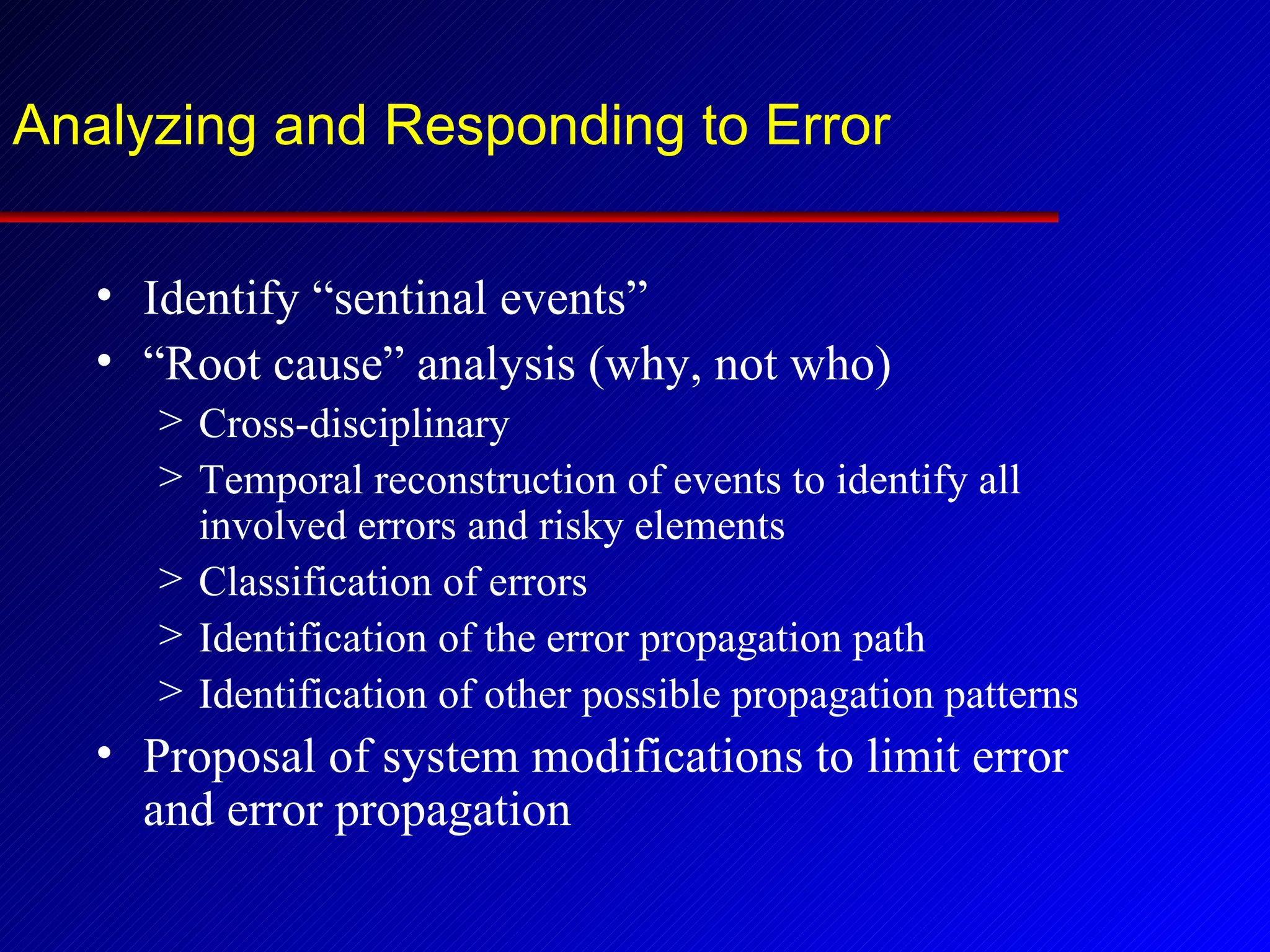 Analyzing and Responding to Error Identify “sentinal events” “ Root cause” analysis (why, not who) Cross-disciplinary Temporal reconstruction of events to identify all involved errors and risky elements Classification of errors Identification of the error propagation path Identification of other possible propagation patterns Proposal of system modifications to limit error and error propagation 