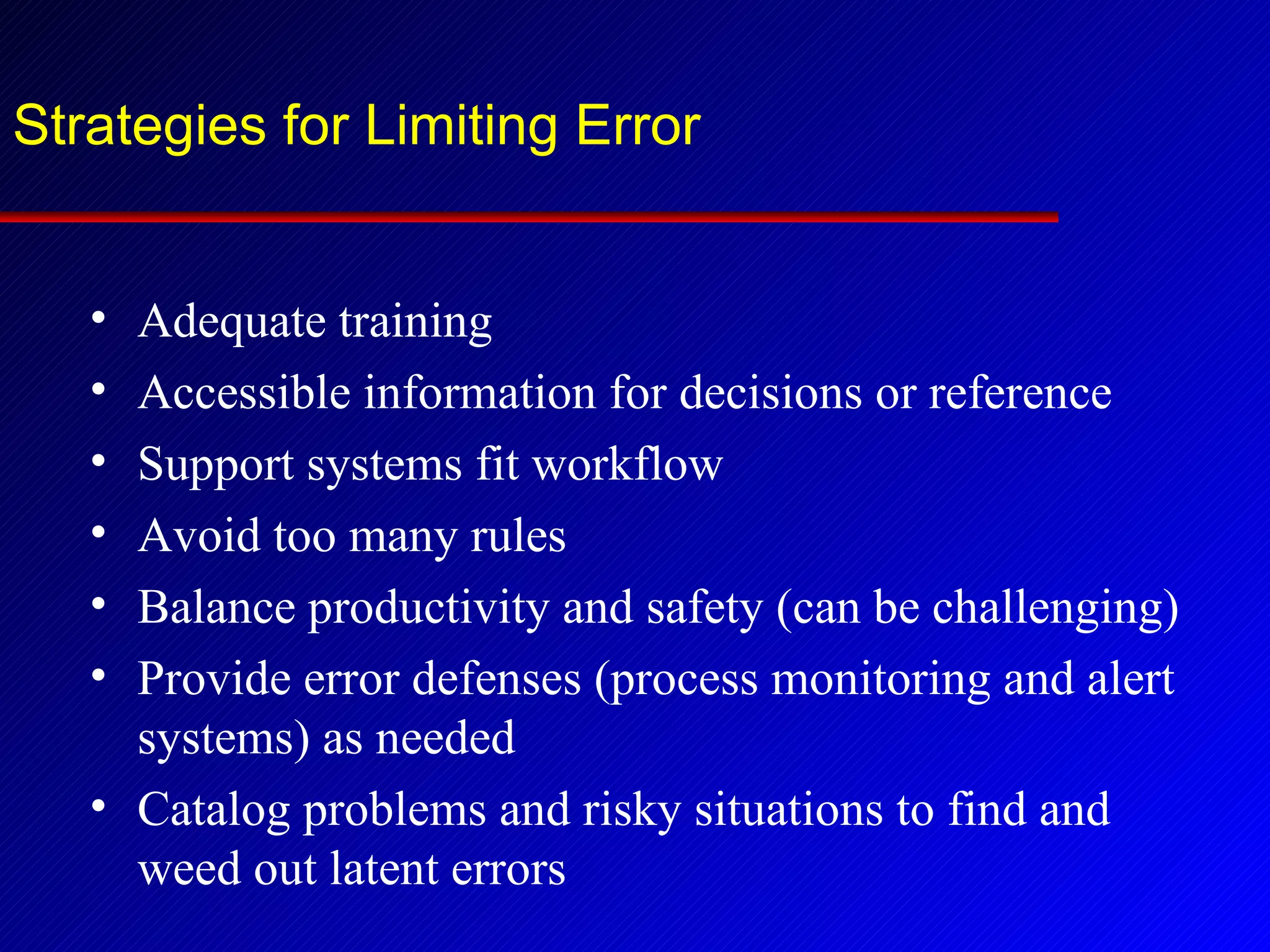 Strategies for Limiting Error Adequate training Accessible information for decisions or reference Support systems fit workflow Avoid too many rules Balance productivity and safety (can be challenging) Provide error defenses (process monitoring and alert systems) as needed Catalog problems and risky situations to find and weed out latent errors 