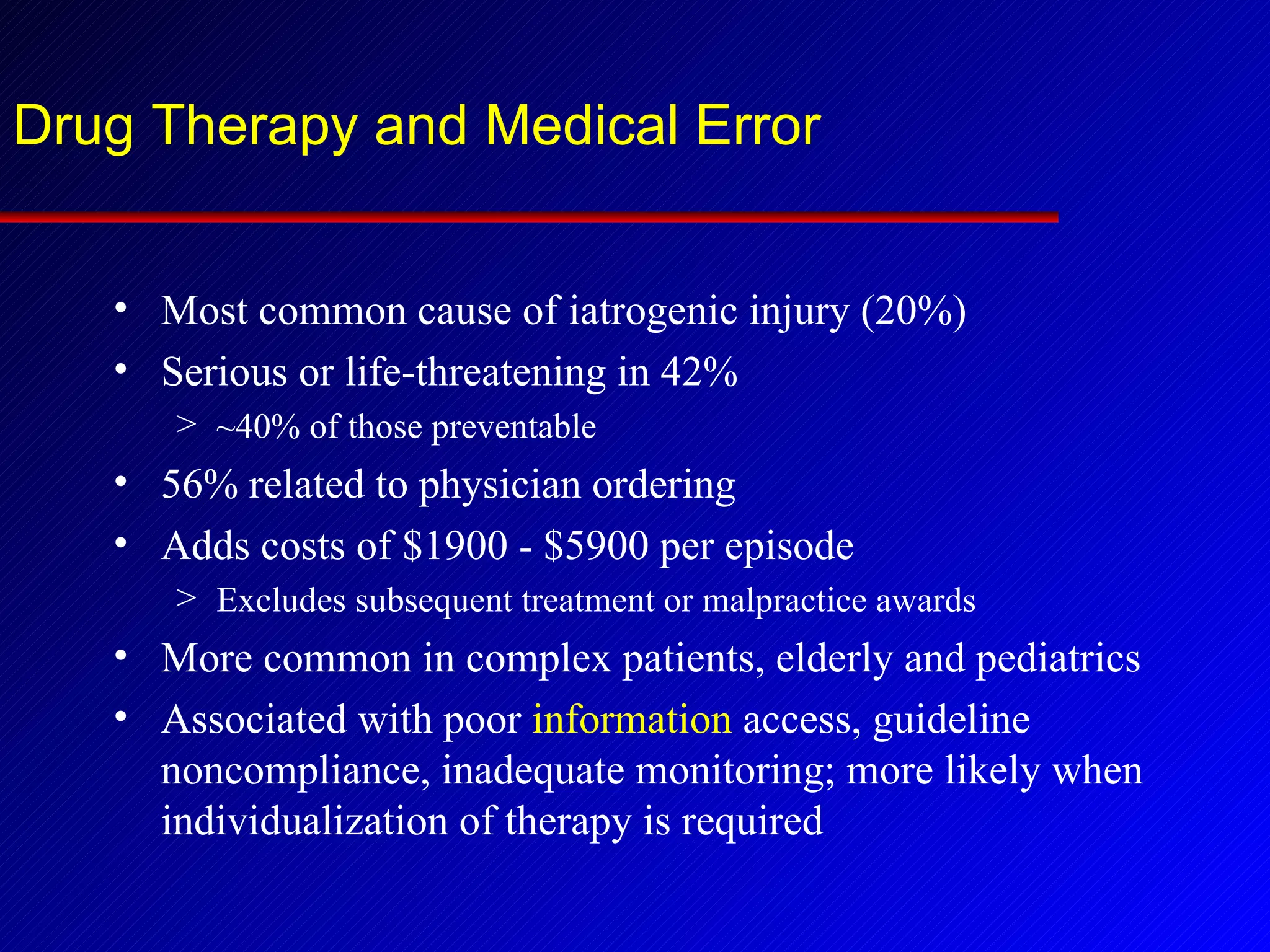 Drug Therapy and Medical Error Most common cause of iatrogenic injury (20%) Serious or life-threatening in 42% ~40% of those preventable 56% related to physician ordering Adds costs of $1900 - $5900 per episode Excludes subsequent treatment or malpractice awards More common in complex patients, elderly and pediatrics Associated with poor  information  access, guideline noncompliance, inadequate monitoring; more likely when individualization of therapy is required 