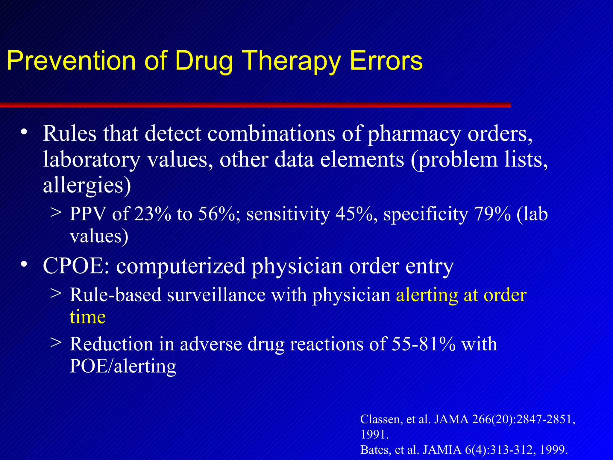 Prevention of Drug Therapy Errors Rules that detect combinations of pharmacy orders, laboratory values, other data elements (problem lists, allergies) PPV of 23% to 56%; sensitivity 45%, specificity 79% (lab values) CPOE: computerized physician order entry Rule-based surveillance with physician  alerting at order time Reduction in adverse drug reactions of 55-81% with POE/alerting Classen, et al. JAMA 266(20):2847-2851, 1991. Bates, et al. JAMIA 6(4):313-312, 1999. Theurmann et al. Drug Saf 25:713-24, 2002 