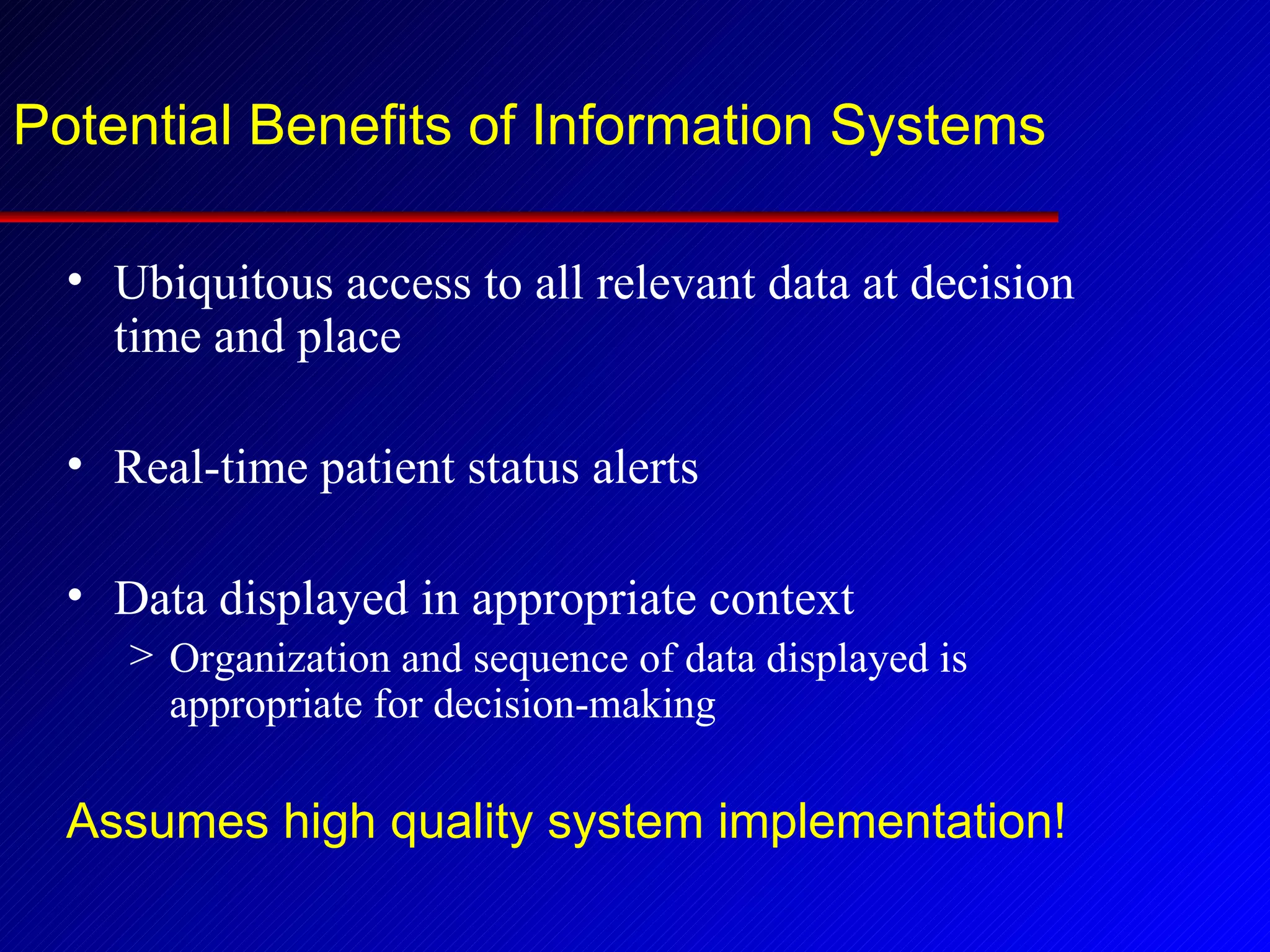 Potential Benefits of Information Systems Ubiquitous access to all relevant data at decision time and place Real-time patient status alerts Data displayed in appropriate context Organization and sequence of data displayed is appropriate for decision-making Assumes high quality system implementation! 
