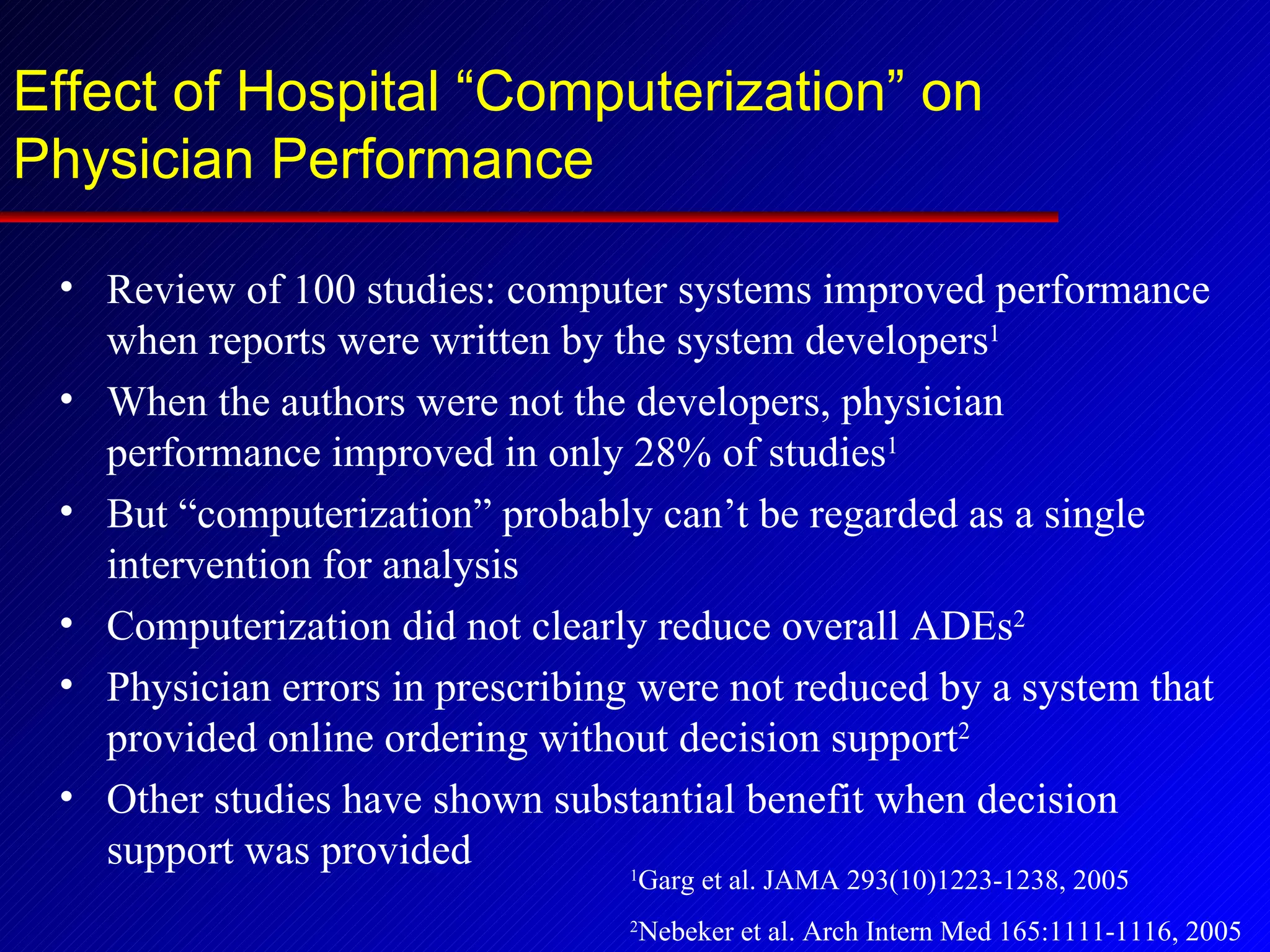 Effect of Hospital “Computerization” on Physician Performance Review of 100 studies: computer systems improved performance when reports were written by the system developers 1 When the authors were not the developers, physician performance improved in only 28% of studies 1 But “computerization” probably can’t be regarded as a single intervention for analysis Computerization did not clearly reduce overall ADEs 2 Physician errors in prescribing were not reduced by a system that provided online ordering without decision support 2 Other studies have shown substantial benefit when decision support was provided 1 Garg et al. JAMA 293(10)1223-1238, 2005 2 Nebeker et al. Arch Intern Med 165:1111-1116, 2005 
