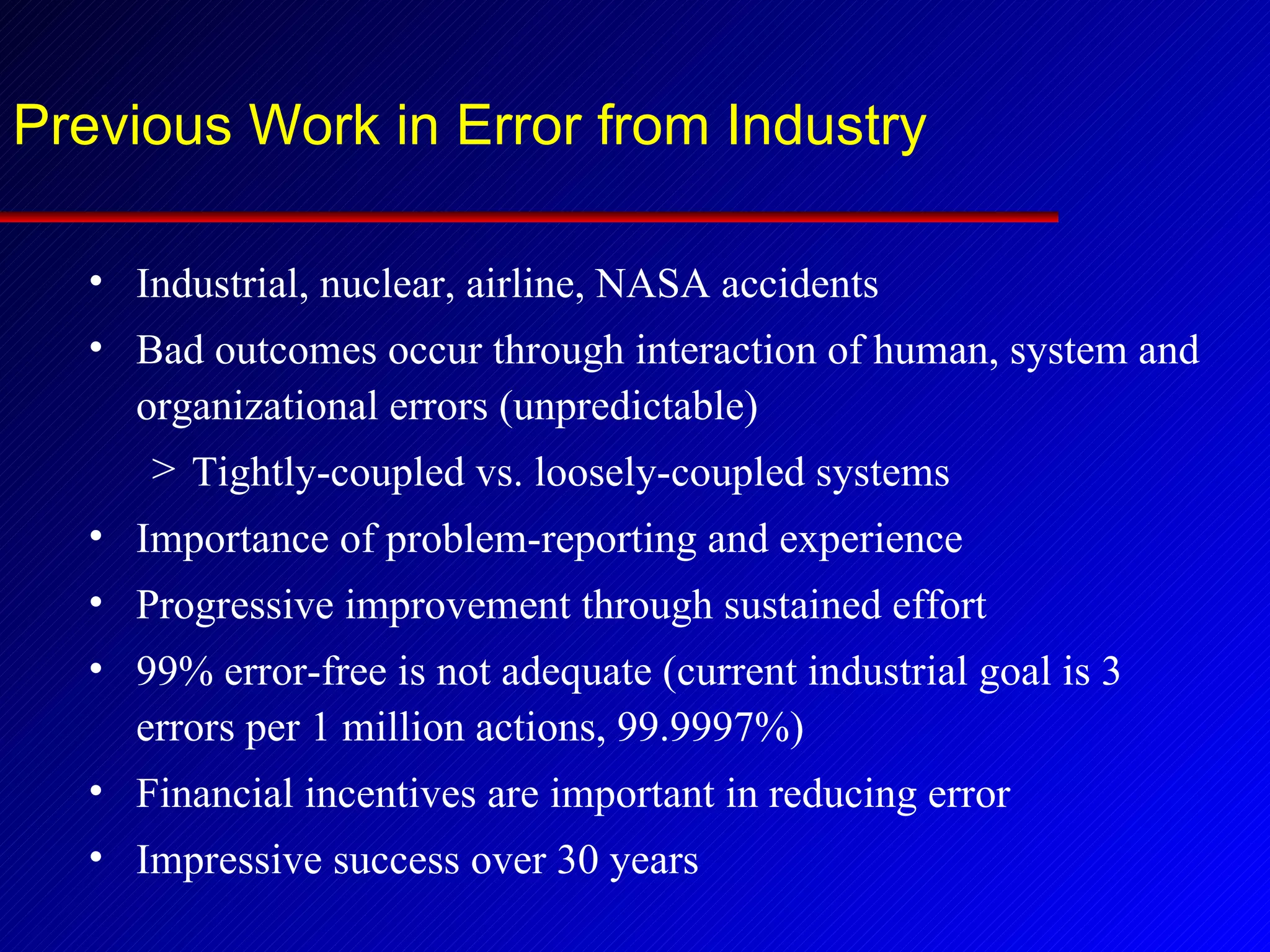 Previous Work in Error from Industry Industrial, nuclear, airline, NASA accidents Bad outcomes occur through interaction of human, system and organizational errors (unpredictable) Tightly-coupled vs. loosely-coupled systems Importance of problem-reporting and experience Progressive improvement through sustained effort 99% error-free is not adequate (current industrial goal is 3 errors per 1 million actions, 99.9997%) Financial incentives are important in reducing error Impressive success over 30 years 