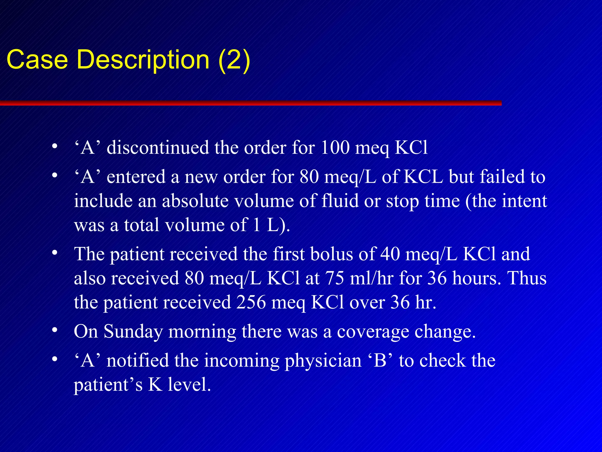 Case Description (2) ‘ A’ discontinued the order for 100 meq KCl ‘ A’ entered a new order for 80 meq/L of KCL but failed to include an absolute volume of fluid or stop time (the intent was a total volume of 1 L). The patient received the first bolus of 40 meq/L KCl and also received 80 meq/L KCl at 75 ml/hr for 36 hours. Thus the patient received 256 meq KCl over 36 hr. On Sunday morning there was a coverage change. ‘ A’ notified the incoming physician ‘B’ to check the patient’s K level. 