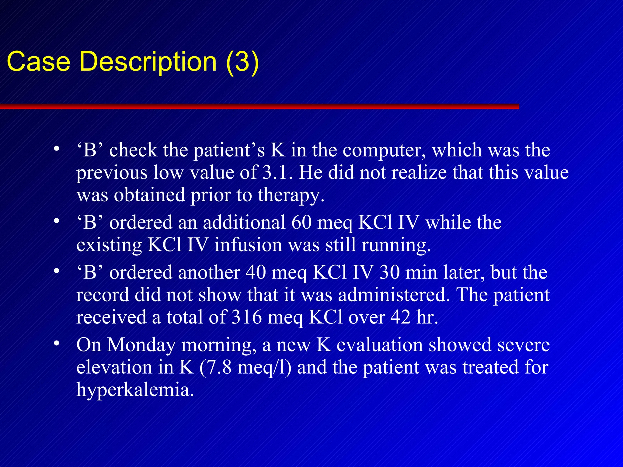 Case Description (3) ‘ B’ check the patient’s K in the computer, which was the previous low value of 3.1. He did not realize that this value was obtained prior to therapy. ‘ B’ ordered an additional 60 meq KCl IV while the existing KCl IV infusion was still running. ‘ B’ ordered another 40 meq KCl IV 30 min later, but the record did not show that it was administered. The patient received a total of 316 meq KCl over 42 hr. On Monday morning, a new K evaluation showed severe elevation in K (7.8 meq/l) and the patient was treated for hyperkalemia. 