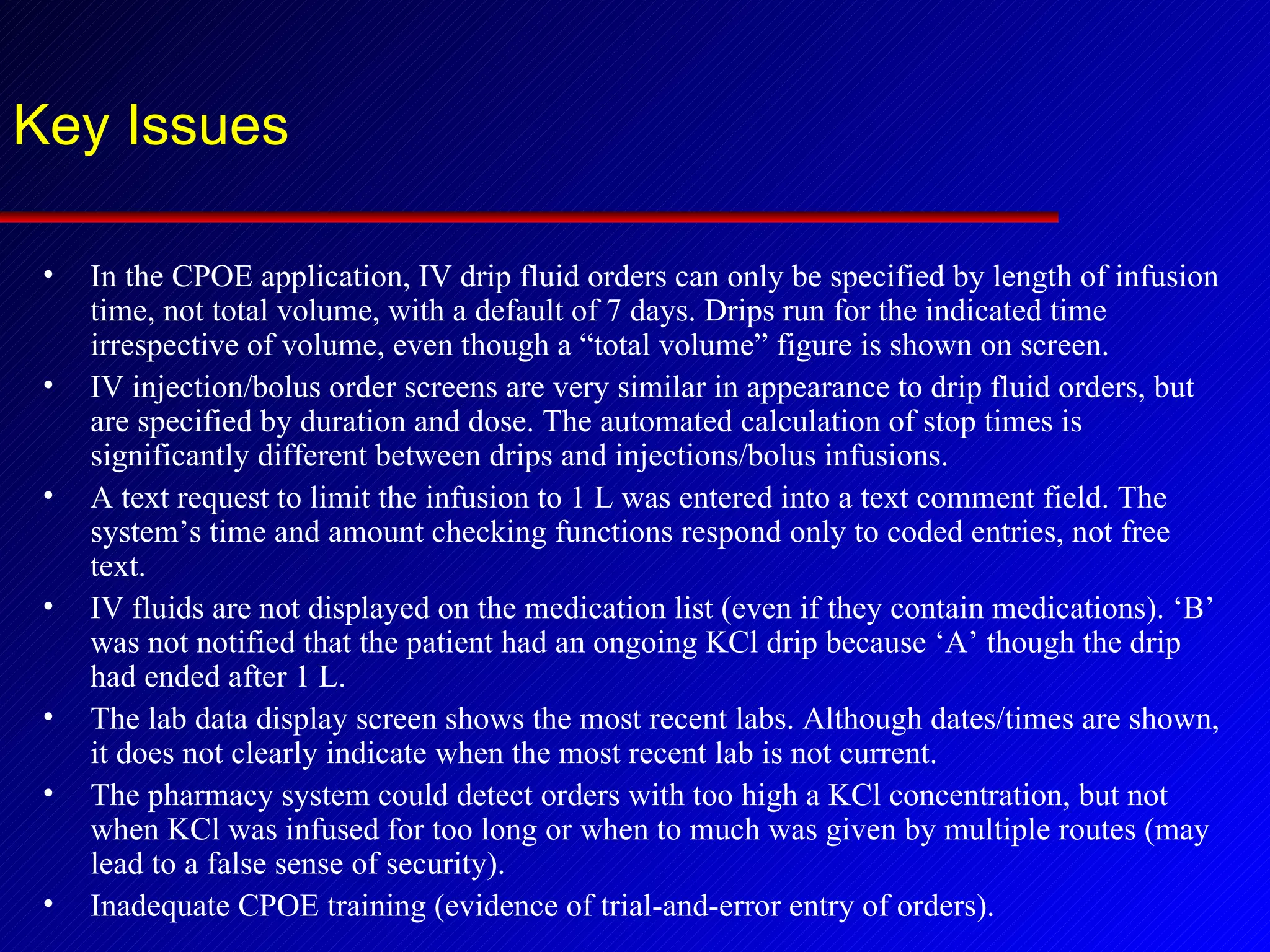 Key Issues In the CPOE application, IV drip fluid orders can only be specified by length of infusion time, not total volume, with a default of 7 days. Drips run for the indicated time irrespective of volume, even though a “total volume” figure is shown on screen. IV injection/bolus order screens are very similar in appearance to drip fluid orders, but are specified by duration and dose. The automated calculation of stop times is significantly different between drips and injections/bolus infusions. A text request to limit the infusion to 1 L was entered into a text comment field. The system’s time and amount checking functions respond only to coded entries, not free text. IV fluids are not displayed on the medication list (even if they contain medications). ‘B’ was not notified that the patient had an ongoing KCl drip because ‘A’ though the drip had ended after 1 L. The lab data display screen shows the most recent labs. Although dates/times are shown, it does not clearly indicate when the most recent lab is not current. The pharmacy system could detect orders with too high a KCl concentration, but not when KCl was infused for too long or when to much was given by multiple routes (may lead to a false sense of security). Inadequate CPOE training (evidence of trial-and-error entry of orders). 