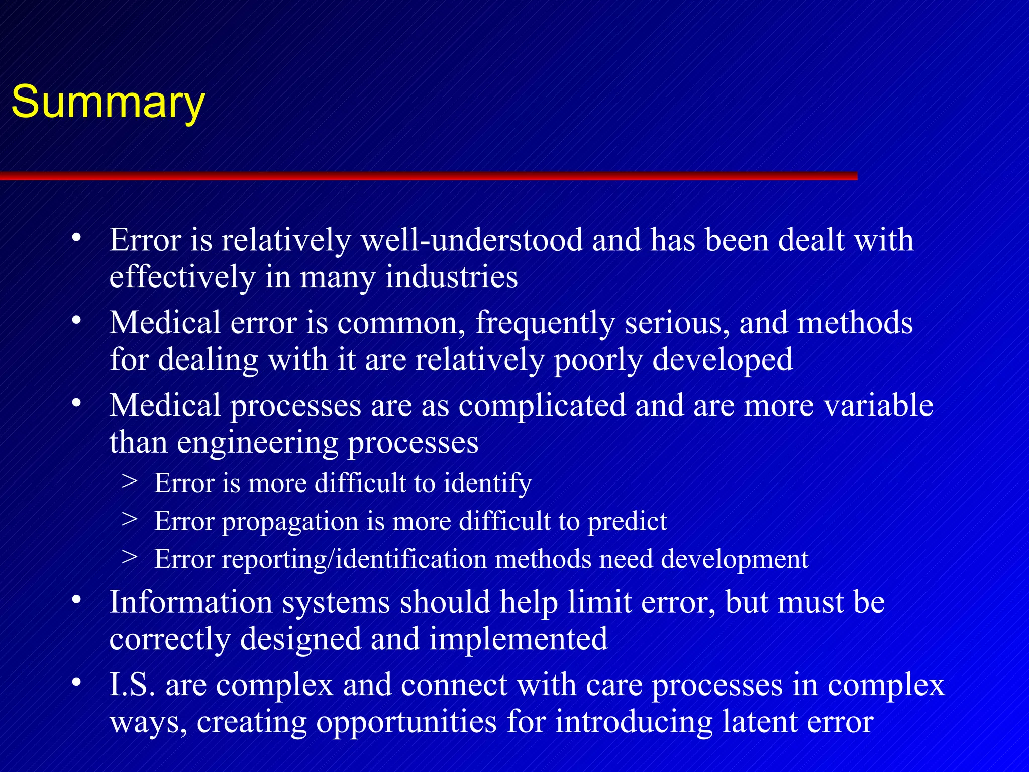 Summary Error is relatively well-understood and has been dealt with effectively in many industries Medical error is common, frequently serious, and methods for dealing with it are relatively poorly developed Medical processes are as complicated and are more variable than engineering processes Error is more difficult to identify Error propagation is more difficult to predict Error reporting/identification methods need development Information systems should help limit error, but must be correctly designed and implemented I.S. are complex and connect with care processes in complex ways, creating opportunities for introducing latent error 