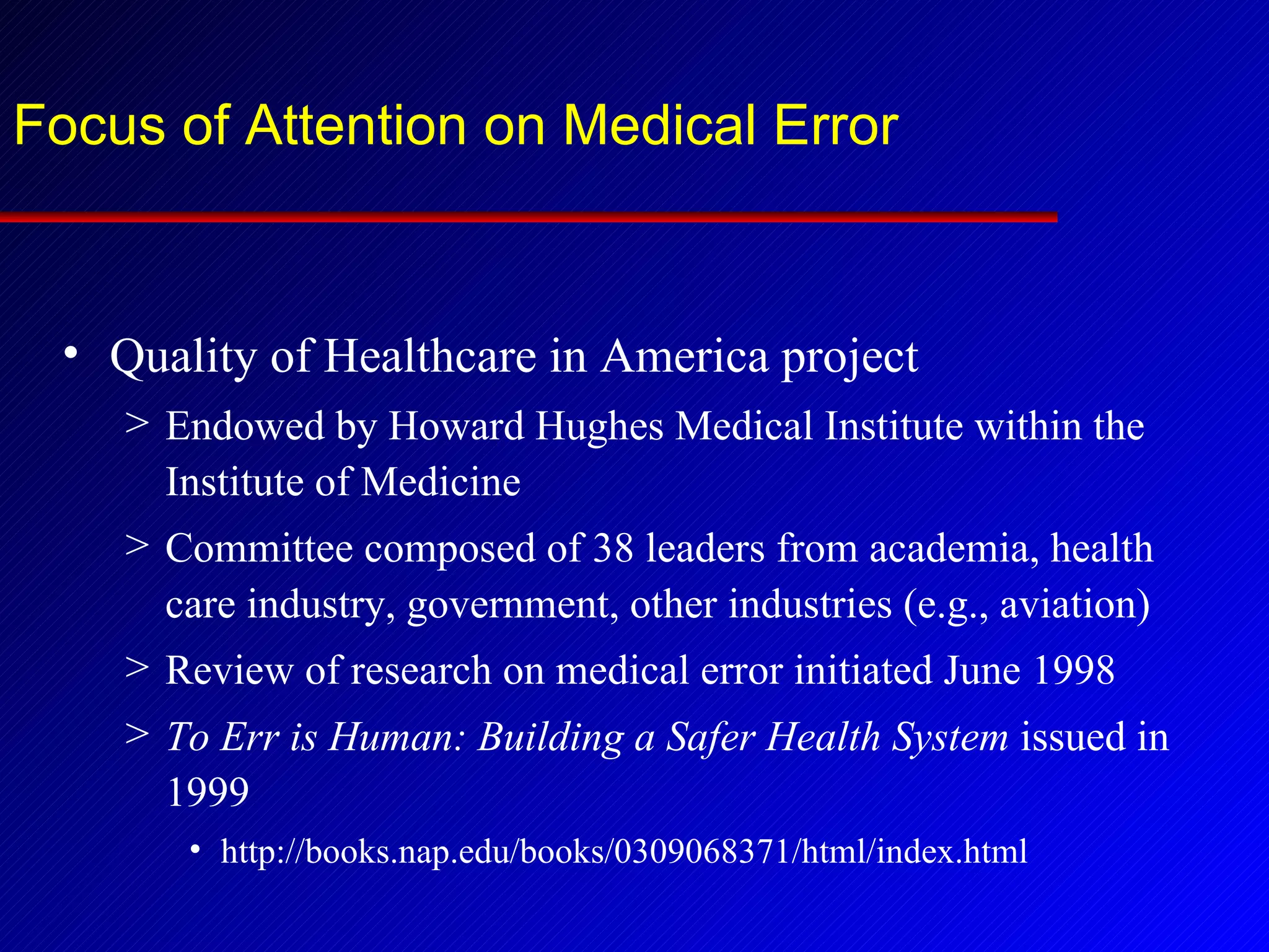 Focus of Attention on Medical Error Quality of Healthcare in America project Endowed by Howard Hughes Medical Institute within the Institute of Medicine Committee composed of 38 leaders from academia, health care industry, government, other industries (e.g., aviation) Review of research on medical error initiated June 1998 To Err is Human: Building a Safer Health System  issued in 1999 http://books.nap.edu/books/0309068371/html/index.html 