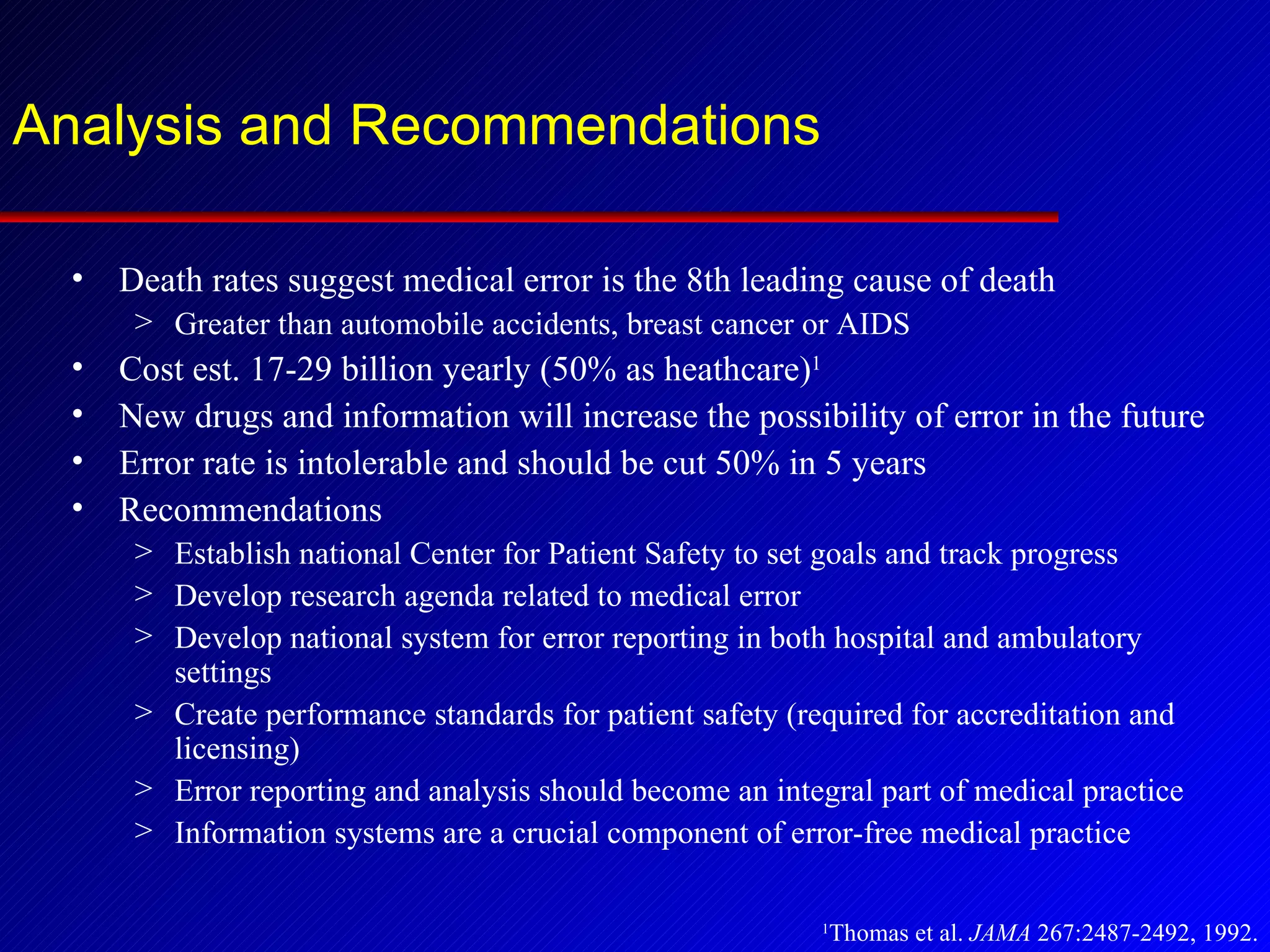 Analysis and Recommendations Death rates suggest medical error is the 8th leading cause of death Greater than automobile accidents, breast cancer or AIDS Cost est. 17-29 billion yearly (50% as heathcare) 1 New drugs and information will increase the possibility of error in the future Error rate is intolerable and should be cut 50% in 5 years Recommendations Establish national Center for Patient Safety to set goals and track progress Develop research agenda related to medical error Develop national system for error reporting in both hospital and ambulatory settings Create performance standards for patient safety (required for accreditation and licensing) Error reporting and analysis should become an integral part of medical practice Information systems are a crucial component of error-free medical practice 1 Thomas et al.  JAMA  267:2487-2492, 1992. 