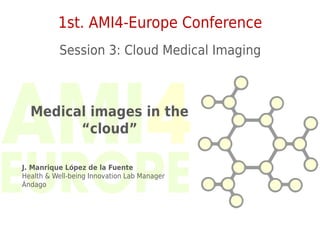 1st. AMI4-Europe Conference
           Session 3: Cloud Medical Imaging



  Medical images in the
        “cloud”

J. Manrique López de la Fuente
Health & Well-being Innovation Lab Manager
Ándago
 