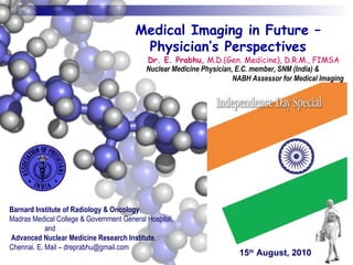 Barnard Institute of Radiology & Oncology ,  Madras Medical College & Government General Hospital,  and  Advanced Nuclear Medicine Research Institute ,  Chennai. E. Mail – dreprabhu@gmail.com Medical Imaging in Future – Physician’s Perspectives Dr. E. Prabhu,  M.D.(Gen. Medicine), D.R.M., FIMSA Nuclear Medicine Physician, E.C. member, SNM (India) &  NABH Assessor for Medical Imaging 15 th  August, 2010 