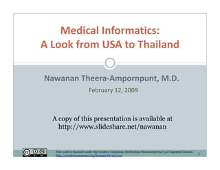 Medical Informatics:
    Medical Informatics:
A Look from USA to Thailand

Nawanan Theera‐Ampornpunt, M.D.
                          February 12, 2009



  A copy of thi presentation i available at
           f this     t ti is     il bl t
    http://www.slideshare.net/nawanan


   This work is licensed under the Creative Commons Attribution-Noncommercial 3.0 Unported License.
                                                                                                      1
   http://creativecommons.org/licenses/by-nc/3.0/
 
