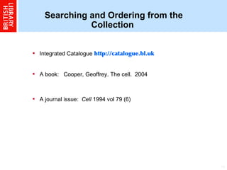Searching and Ordering from the Collection Integrated Catalogue   http://catalogue.bl.uk A book:  Cooper, Geoffrey. The cell.  2004  A journal issue:   Cell  1994 vol 79 (6)   