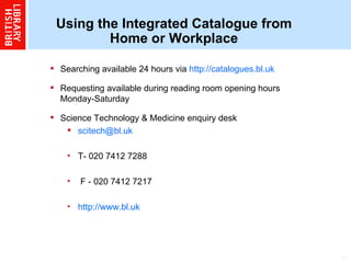 Using the Integrated Catalogue from Home or Workplace Searching available 24 hours via  http://catalogues.bl.uk   Requesting available during reading room opening hours Monday-Saturday Science Technology & Medicine enquiry desk  [email_address]   T- 020 7412 7288 F - 020 7412 7217 http://www.bl.uk 