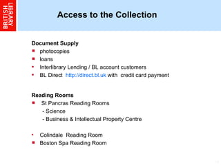 Access to the Collection  Document Supply  photocopies  loans Interlibrary Lending / BL account customers  BL Direct  http://direct.bl.uk   with  credit card payment Reading Rooms   St Pancras Reading Rooms - Science  - Business & Intellectual Property Centre  Colindale  Reading Room Boston Spa Reading Room 