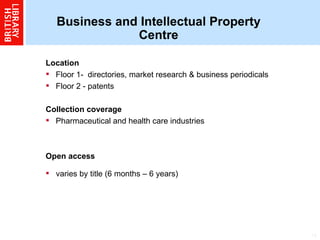Business and Intellectual Property Centre Location  Floor 1-  directories, market research & business periodicals Floor 2 - patents  Collection coverage Pharmaceutical and health care industries  Open access varies by title (6 months – 6 years) 
