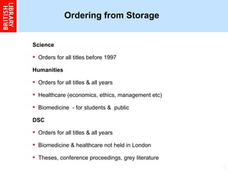 Ordering from Storage  Science  Orders for all titles before 1997  Humanities  Orders for all titles & all years  Healthcare (economics, ethics, management etc)  Biomedicine  - for students &  public  DSC  Orders for all titles & all years  Biomedicine & healthcare not held in London  Theses, conference proceedings, grey literature   