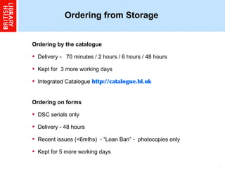 Ordering from Storage Ordering by the catalogue  Delivery -  70 minutes / 2 hours / 6 hours / 48 hours  Kept for  3 more working days  Integrated Catalogue   http://catalogue.bl.uk Ordering on forms  DSC serials only  Delivery - 48 hours  Recent issues (<6mths)  - “Loan Ban” -  photocopies only Kept for 5 more working days  