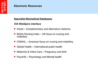 Electronic Resources  Specialist Biomedical Databases VIA WebSpirs interface Amed – Complementary and alternative medicine British Nursing Index – UK focus on nursing and midwifery CINAHL – American focus on nursing and midwifery Global Health – International public health Maternity & Infant Care – Pregnancy and birth PsycInfo – Psychology and Mental health 