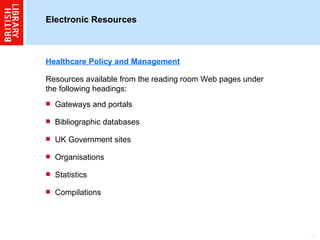 Electronic Resources  Healthcare   Policy and Management Resources available from the reading room Web pages under the following headings: Gateways and portals Bibliographic databases UK Government sites Organisations Statistics Compilations 
