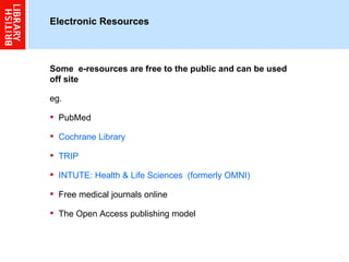Electronic Resources  Some  e-resources are free to the public and can be used off site eg.  PubMed Cochrane Library TRIP INTUTE: Health & Life Sciences  (formerly OMNI) Free medical journals online The Open Access publishing model 