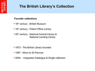 The British Library’s Collection   Founder collections  18 th  century - British Museum  19 th  century - Patent Office Library  20 th  century - National Central Library &    National Lending Library  1973 - The British Library founded  1997 - Move to St Pancras  2004 -  Integrated Catalogue & Single collection  
