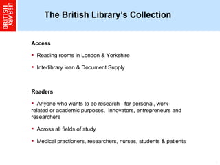 The British Library’s Collection  Access Reading rooms in London & Yorkshire  Interlibrary loan & Document Supply Readers Anyone who wants to do research - for personal, work-related or academic purposes,  innovators, entrepreneurs and researchers  Across all fields of study Medical practioners, researchers, nurses, students & patients 