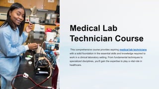 Medical Lab
Technician Course
This comprehensive course provides aspiring medical lab technicians
with a solid foundation in the essential skills and knowledge required to
work in a clinical laboratory setting. From fundamental techniques to
specialized disciplines, you'll gain the expertise to play a vital role in
healthcare.
 
