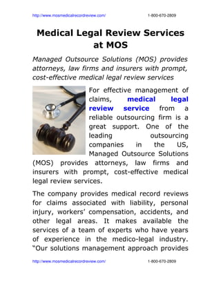 http://www.mosmedicalrecordreview.com/                                      1­800­670­2809



  Medical Legal Review Services
             at MOS
Managed Outsource Solutions (MOS) provides
attorneys, law firms and insurers with prompt,
cost-effective medical legal review services
                  For effective management of
                  claims,     medical      legal
                  review     service    from   a
                  reliable outsourcing firm is a
                  great support. One of the
                  leading            outsourcing
                  companies     in    the    US,
                  Managed Outsource Solutions
(MOS) provides attorneys, law firms and
insurers with prompt, cost-effective medical
legal review services.
The company provides medical record reviews
for claims associated with liability, personal
injury, workers’ compensation, accidents, and
other legal areas. It makes available the
services of a team of experts who have years
of experience in the medico-legal industry.
“Our solutions management approach provides
http://www.mosmedicalrecordreview.com/                                      1­800­670­2809
 