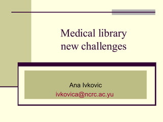 Medical library  new challenges  Ana Ivkovic [email_address]   