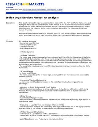 Brochure
More information from http://www.researchandmarkets.com/reports/347858/




Indian Legal Services Market: An Analysis

Description:    This report analyzes the legal services market in India within the PEST and Porter frameworks and
                highlights the issues and growth drivers of this market. It also studies the major regional markets
                and profiles the major players in the market. Further, the report identifies the trends and growth
                opportunities in the industry. It also covers important segments of the industry and analyzes
                market dynamics.

                Majority of Indian lawyers have small domestic practices. This is in accordance with the Indian law
                under which law firms cannot have more than 20 partners, nor can they advertise their services.



Contents:       1.2 Industry Segments
                 Commercial Legal Services
                 Criminal Legal Services
                 Civil Legal Services
                 Other General Services

                 2. Market Dynamics

                 2.1 Market Overview
                 The Indian legal services industry has been protected with the rights for the practice of law being
                restricted to Indian nationals only. This prevents foreign lawyers and law firms from establishing
                offices in India. Majority of Indian lawyers have small domestic practices. The Indian government is
                presently considering foreign participation from the UK in high skill legal services such as cyber law,
                anti-dumping, and investment.
                 The section also includes an overview of the legal services in various regional markets like Delhi,
                Mumbai etc.

                 2.2 Trend Analysis
                 In-House Legal Advisory
                 The Indian corporates prefer in-house legal advisory as they are more economical compared to
                external counsels.

                 Emergence of Paralegal Outsourcing
                 An increasing trend has been witnessed in the area of paralegal outsourcing due to cost
                advantages.

                 Arbitration for Quick Settlements & Timely Justice
                 With the increasing importance of timely settlements of disputes the arbitration route is being
                followed. Foreign companies prefer this route over the traditional form of dispute settlement
                mechanisms.

                 2.3 Key Drivers
                 Diversification of Legal Services
                 With globalization, the Indian law firms are realizing the importance of providing legal services to
                international areas.

                 Outsourcing of Legal Services and Strategic Alliances in India
                 Various companies in the US are outsourcing their legal work to India due to the highly qualified
                legal workforce .It has opened up new avenues for the legal professionals.

                 2.4 Major Issues and Implications
                 Controversies in Legal Services Sector Liberalization
                 Various political parties oppose the idea of opening up the Indian legal sector to foreign players.

                 Lack of Expertise on Laws Pertaining to International Affairs
 