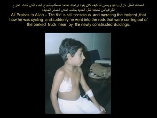 ‫تخرج‬ ‫كانت‬ ‫اللتي‬ ‫البناء‬ ‫بأسياخ‬ ‫اصطدم‬ ‫عندما‬ ‫دراجته‬ ‫يقود‬ ‫كان‬ ‫كيف‬ ‫لنا‬ ‫ويحكي‬ ‫واعيا‬ ‫لازال‬ ‫الطفل‬ ‫الحمدل‬
‫الجديدة‬ ‫العمائر‬ ‫احدى‬ ‫بجانب‬ ‫الحديد‬ ‫لنقل‬ ‫شاحنه‬ ‫من‬ ‫اطرافها‬
All Praises to Allah – The Kid is still conscious and narrating the incident ,that
how he was cycling and suddenly he went into the rods that were coming out of
the parked truck near by the newly constructed Buldings.
 