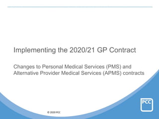 © 2020 PCC
Implementing the 2020/21 GP Contract
Changes to Personal Medical Services (PMS) and
Alternative Provider Medical Services (APMS) contracts
 