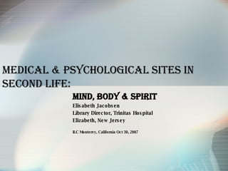 Medical & Psychological   Sites in Second Life: Mind, Body & Spirit Elisabeth Jacobsen Library Director, Trinitas Hospital  Elizabeth, New Jersey ILC Monterey, California Oct 30, 2007 