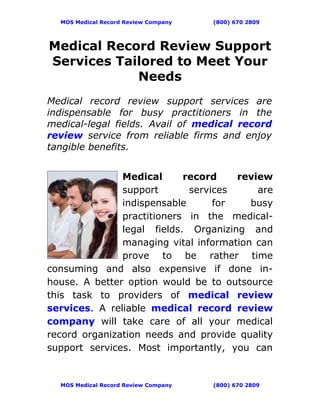 MOS Medical Record Review Company   (800) 670 2809




Medical Record Review Support
Services Tailored to Meet Your
            Needs
Medical record review support services are
indispensable for busy practitioners in the
medical-legal fields. Avail of medical record
review service from reliable firms and enjoy
tangible benefits.


               Medical      record    review
               support       services     are
               indispensable      for    busy
               practitioners in the medical-
               legal fields. Organizing and
               managing vital information can
               prove to be rather time
consuming and also expensive if done in-
house. A better option would be to outsource
this task to providers of medical review
services. A reliable medical record review
company will take care of all your medical
record organization needs and provide quality
support services. Most importantly, you can


  MOS Medical Record Review Company   (800) 670 2809
 