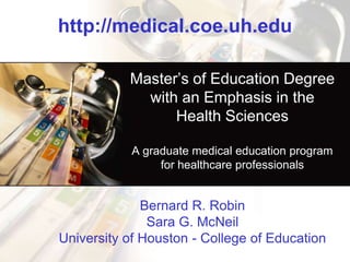 http://medical.coe.uh.edu Master’s of Education Degree with an Emphasis in the Health Sciences A graduate medical education program for healthcare professionals  Bernard R. RobinSara G. McNeilUniversity of Houston - College of Education 