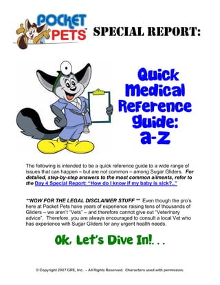 SPECIAL REPORT: 
Quick 
Medical 
Reference 
Guide: 
A-Z 
The following is intended to be a quick reference guide to a wide range of 
issues that can happen – but are not common – among Sugar Gliders. For 
detailed, step-by-step answers to the most common ailments, refer to 
the Day 4 Special Report: “How do I know if my baby is sick?..” 
**NOW FOR THE LEGAL DISCLAIMER STUFF ** Even though the pro’s 
here at Pocket Pets have years of experience raising tens of thousands of 
Gliders – we aren’t “Vets” – and therefore cannot give out “Veterinary 
advice”. Therefore, you are always encouraged to consult a local Vet who 
has experience with Sugar Gliders for any urgent health needs. 
OK, Let’s Dive In!… 
© Copyright 2007 GRE, Inc. – All Rights Reserved. Characters used with permission. 
 